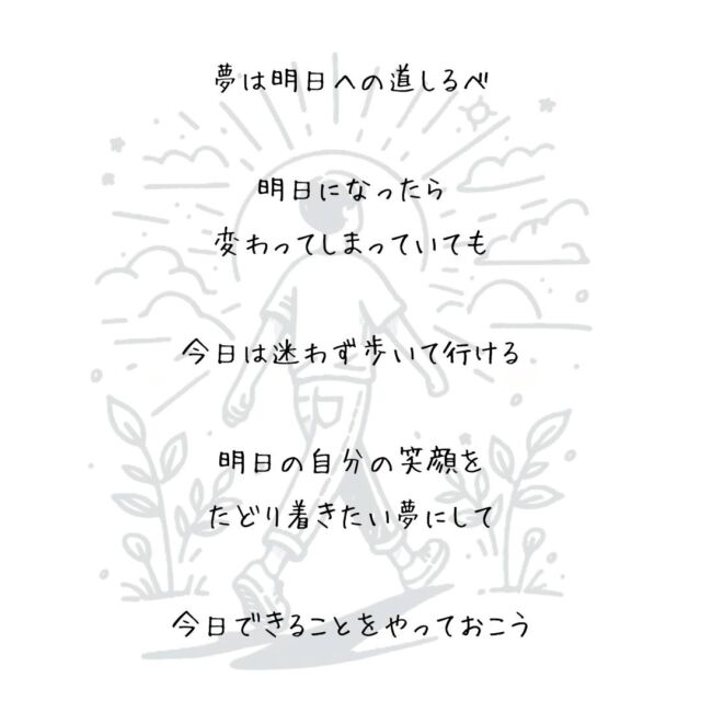👍️明日への道しるべ
#夢 #明日 #今日の積み重ね
　
夢は明日への道しるべ
　
明日になったら
変わってしまっていても
　
今日は迷わず歩いて行ける
　
大きな夢を
持ち合わせていなくても
　
明日の自分の笑顔を
思い描くだけなら
　
きっと誰にでもできるから
　
明日の自分の笑顔を
たどり着きたい夢にして
　
今日できることをやっておこう
▽▽▽▽▽▽
　　
もっと素敵な明日に向かう
今日できる一歩がきっとある°˖✧
　
一度だけの今日を大切に
明日につなげる今日にしよう✨
　
▽▽▽▽▽▽
リアクション、コメント大歓迎(^^)/
フォローもしてくれたらうれしいです😄
　
@hoshinob_
　　
▽▽▽▽▽▽
　
#自己投資 #自分磨き #ブラッシュアップ 
#夢実現 #セルフケア #人生の踊り場
#喜び #笑顔 #心を潤す #リフレッシュ
#今日のひと言 #元気になる言葉
#切り盛りする #心の科学 #ほしのぶ