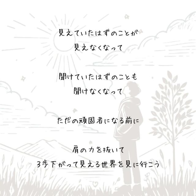 👍️ただの頑固者になる前に
#立ち止まる勇気 #新しい視点 #客観的に
　
　
こだわる気持ちのあるときは
3歩下がって見える世界を見に行こう
　
今のやり方があっているのか
この考え方でよかったのか
　
このまま
こだわり続けていいのかは
　
ちょっと離れてみなくちゃ
わからないことだから
　
見えていたはずのことが
見えなくなって
　
聞けていたはずのことも
聞けなくなって
　
ただの頑固者になる前に
　
肩の力を抜いて
３歩下がって見える世界を見に行こう
▽▽▽▽▽▽
　　
もっと素敵な明日に向かう
今日できる一歩がきっとある°˖✧
　
一度だけの今日を大切に
明日につなげる今日にしよう✨
　
▽▽▽▽▽▽
リアクション、コメント大歓迎(^^)/
フォローもしてくれたらうれしいです😄
　
@hoshinob_
　　
▽▽▽▽▽▽
　
#自己投資 #自分磨き #ブラッシュアップ 
#夢実現 #セルフケア #人生の踊り場 
#喜び #笑顔 #心を潤す #リフレッシュ 
#今日のひと言 #元気になる言葉 
#切り盛りする #心の科学 #ほしのぶ